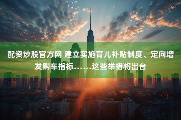 配资炒股官方网 建立实施育儿补贴制度、定向增发购车指标……这些举措将出台