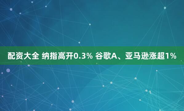配资大全 纳指高开0.3% 谷歌A、亚马逊涨超1%