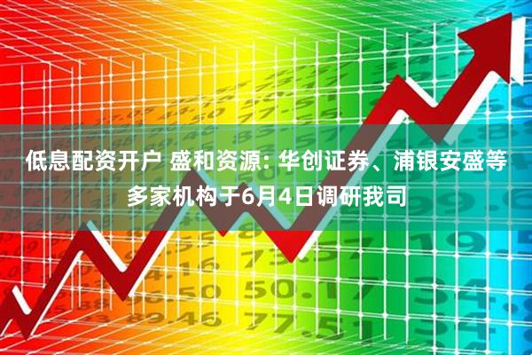 低息配资开户 盛和资源: 华创证券、浦银安盛等多家机构于6月4日调研我司
