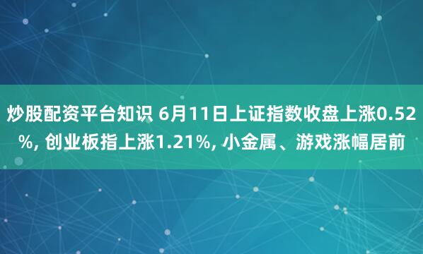 炒股配资平台知识 6月11日上证指数收盘上涨0.52%, 创业板指上涨1.21%, 小金属、游戏涨幅居前