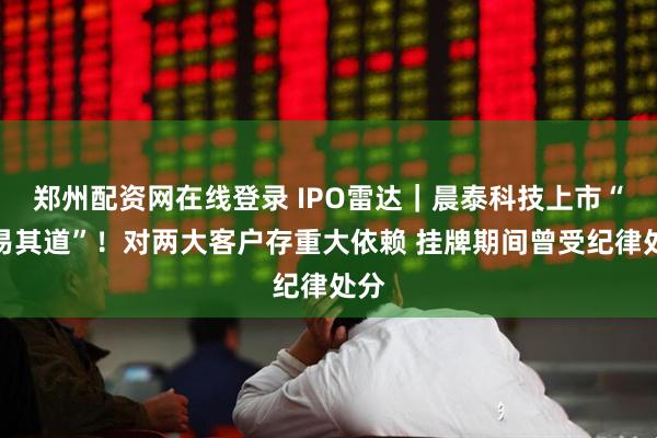 郑州配资网在线登录 IPO雷达｜晨泰科技上市“数易其道”！对两大客户存重大依赖 挂牌期间曾受纪律处分