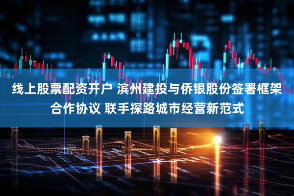 线上股票配资开户 滨州建投与侨银股份签署框架合作协议 联手探路城市经营新范式
