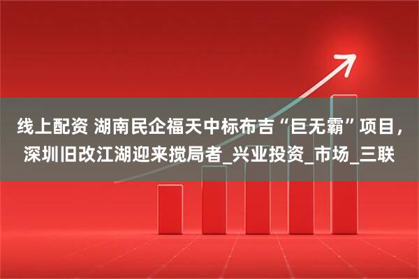 线上配资 湖南民企福天中标布吉“巨无霸”项目，深圳旧改江湖迎来搅局者_兴业投资_市场_三联