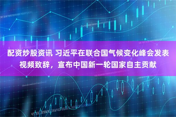配资炒股资讯 习近平在联合国气候变化峰会发表视频致辞，宣布中国新一轮国家自主贡献